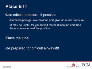 Place ETT
   •Use cricoid pressure, if possible
        ‐Some helpers get overanxious and give too much pressure
        ‐It may be useful for you to find the best location and then
         have someone hold the position


   •Place the tube

   •Be prepared for difficult airways!!!



                                           Page 74
Pediatrics                     xxx00.#####.ppt 7/10/2012 8:23:12 AM
 