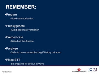 REMEMBER:
   •Prepare
        ‐ Good communication


   •Preoxygenate
        ‐ Avoid bag-mask ventilation


   •Premedicate
        ‐ Based on the disease


   •Paralyze
        ‐ Safer to use non-depolarizing if history unknown


   •Place ETT
        ‐ Be prepared for difficult airways

                                                   Page 75
Pediatrics                             xxx00.#####.ppt 7/10/2012 8:23:12 AM
 