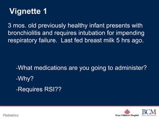 Vignette 1
   3 mos. old previously healthy infant presents with
   bronchiolitis and requires intubation for impending
   respiratory failure. Last fed breast milk 5 hrs ago.



        ‐What medications are you going to administer?
        ‐Why?
        ‐Requires RSI??


                                      Page 76
Pediatrics                xxx00.#####.ppt 7/10/2012 8:23:12 AM
 