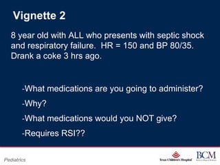 Vignette 2
   8 year old with ALL who presents with septic shock
   and respiratory failure. HR = 150 and BP 80/35.
   Drank a coke 3 hrs ago.


        ‐What medications are you going to administer?
        ‐Why?
        ‐What medications would you NOT give?
        ‐Requires RSI??

                                      Page 78
Pediatrics                xxx00.#####.ppt 7/10/2012 8:23:12 AM
 