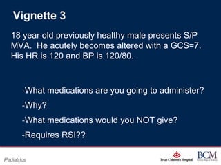Vignette 3
   18 year old previously healthy male presents S/P
   MVA. He acutely becomes altered with a GCS=7.
   His HR is 120 and BP is 120/80.



        ‐What medications are you going to administer?
        ‐Why?
        ‐What medications would you NOT give?
        ‐Requires RSI??

                                      Page 80
Pediatrics                xxx00.#####.ppt 7/10/2012 8:23:12 AM
 