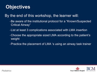 Objectives
   By the end of this workshop, the learner will:
        ‐Be aware of the institutional protocol for a “Known/Suspected
         Critical Airway”
        ‐List at least 3 complications associated with LMA insertion
        ‐Choose the appropriate sized LMA according to the patient‟s
         weight
        ‐Practice the placement of LMA „s using an airway task trainer




                                           Page 83
Pediatrics                     xxx00.#####.ppt 7/10/2012 8:23:12 AM
 