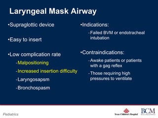 Laryngeal Mask Airway
   •Supraglottic device                           •Indications:
                                                           ‐ Failed BVM or endotracheal
   •Easy to insert                                           intubation


   •Low complication rate                         •Contraindications:
                                                           ‐ Awake patients or patients
        ‐Malpositioning
                                                             with a gag reflex
        ‐Increased insertion difficulty                    ‐ Those requiring high
        ‐Laryngosapsm                                        pressures to ventilate

        ‐Bronchospasm



                                            Page 88
Pediatrics                      xxx00.#####.ppt 7/10/2012 8:23:12 AM
 