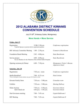 2012 ALABAMA DISTRICT KIWANIS
                  CONVENTION SCHEDULE
                                     July 27-29th, Embassy Suites, Montgomery

                                            More Hands = More Service

Friday, July 27
Registration                                           12:00- 5:30 p.m.        Conference registration
           Youth & Spouses excursion info in registration packets

RIF Advisory Committee Meeting                         1:00 – 2:30 p.m.        Commerce Boardroom

Foundation Board Meeting                               2:45 – 4:00 p.m.        State Boardroom

Service project                                        4:00 – 6:00 p.m.        State Boardroom
           No-sew Blankets for the Pediatrics Unit at Helen Keller Hospital

Opening ceremony & Dinner                              6:00 – 7:30 p.m.        Montgomery Visitor’s Bureau
                                                                               Adjacent to hotel

Saturday, July 28
Registration                                           7:30 a.m. - noon        Conference registration

Buffet Breakfast*                                      7:00 – 8:15 a.m.        Hotel Atrium
*Free to hotel guests, outside attendees may pay $10.25/person to hotel


Kiwanis Family Store                                   7:30 a.m. – 5:00 p.m.   Consulate room

Exhibits                                               7:30 a.m. – 5:00 p.m.   Meeting Hallway

Silent Auction                                         7:30 a.m. – 4:30 p.m.   Governors Room
        Item Check-out                                 4:45 p.m. – 5:45 p.m.   Governors Room

Past Governors meeting                                 7:00 – 7:45 a.m.        Capitol Ballroom I

RIF Meeting                                            7:00 – 7:45 a.m.        Capitol Ballroom II
 