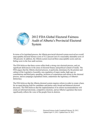 2012 FDA Global Electoral Fairness
                         Audit of Alberta’s Provincial Electoral
                         System


In terms of its legislated process, the Alberta provincial electoral system received an overall
unacceptable electoral fairness score of 52.2 percent (out of a reasonably attainable score of
100 percent). In addition, the Alberta system received two unacceptable passing scores and
two unacceptable failing scores in the four audit sections.

The FDA believes that these scores reflect both a strong core electoral process, and yet
significant deficiencies in the areas of electoral finance and political content of media. The
FDA argues that the Alberta electoral process, in particular, dominance by the premier and
cabinet of the Legislative Assembly, non-regulation of major media, high caps on
contributions and third party spending, inclusion of corporations and unions in the electoral
process, and no campaign expenditure limits, undermines the legitimacy of Alberta's
democracy.

The FDA believes that the Alberta electoral system requires reform in order to create a basis
for an equal playing field for candidates and parties and a broad and balanced electoral
discourse. The FDA believes that the implementation of its reform recommendations will
create an informed electorate, competitive elections, and an Alberta Legislature that more
significantly reflects the voice of the people from its districts.




                                        Electoral Fairness Audit Completed February 28, 2012.
                                        Updated April 13, 2012. Updated June 28, 2012.
 