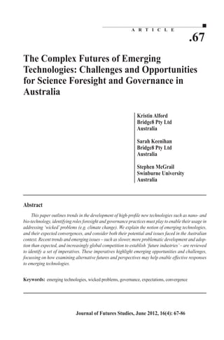 .67 
A R T I C L E 
The Complex Futures of Emerging 
Technologies: Challenges and Opportunities 
for Science Foresight and Governance in 
Australia 
Kristin Alford 
Bridge8 Pty Ltd 
Australia 
Sarah Keenihan 
Bridge8 Pty Ltd 
Australia 
Stephen McGrail 
Swinburne University 
Australia 
This paper outlines trends in the development of high-profile new technologies such as nano- and 
bio-technology, identifying roles foresight and governance practices must play to enable their usage in 
addressing ‘wicked’ problems (e.g. climate change). We explain the notion of emerging technologies, 
and their expected convergences, and consider both their potential and issues faced in the Australian 
context. Recent trends and emerging issues – such as slower, more problematic development and adop-tion 
than expected, and increasingly global competition to establish ‘future industries’ – are reviewed 
to identify a set of imperatives. These imperatives highlight emerging opportunities and challenges, 
focussing on how examining alternative futures and perspectives may help enable effective responses 
to emerging technologies. 
emerging technologies, wicked problems, governance, expectations, convergence 
Journal of Futures Studies, June 2012, 16(4): 67-86 
 