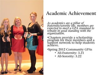Academic Achievement
As academics are a pillar of
fraternity/sorority life, members are
expected to meet a GPA standard to
remain in good standing with the
organization.
•Chapters provide a scholarship
program for their members and a
support network to help students
achieve.
•Spring 2012 Community GPAs
      • All-Fraternity: 3.21
      • All-Sorority: 3.22
 