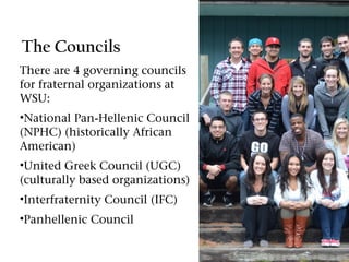 The Councils
There are 4 governing councils
for fraternal organizations at
WSU:
•National Pan-Hellenic Council
(NPHC) (historically African
American)
•United Greek Council (UGC)
(culturally based organizations)
•Interfraternity Council (IFC)
•Panhellenic Council
 