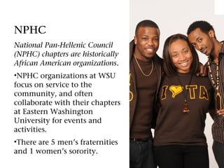 NPHC
National Pan-Hellenic Council
(NPHC) chapters are historically
African American organizations.
•NPHC organizations at WSU
focus on service to the
community, and often
collaborate with their chapters
at Eastern Washington
University for events and
activities.
•There are 5 men’s fraternities
and 1 women’s sorority.
 