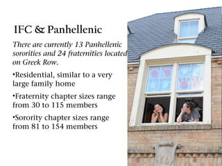 IFC & Panhellenic
There are currently 13 Panhellenic
sororities and 24 fraternities located
on Greek Row.
•Residential, similar to a very
large family home
•Fraternity chapter sizes range
from 30 to 115 members
•Sorority chapter sizes range
from 81 to 154 members
 