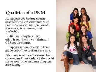Qualities of a PNM
All chapters are looking for new
members who will contribute to all
that we’ve covered thus far: service,
academics, involvement, and
leadership.
•Individual chapters have
established their own minimum
GPA requirements.
•Chapters adhere closely to their
grade cut-off, exceptions are rare.
•Students who aren’t serious about
college, and here only for the social
scene aren’t the students chapters
are seeking.
 