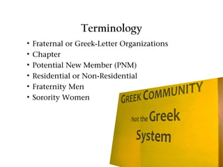 Terminology
•   Fraternal or Greek-Letter Organizations
•   Chapter
•   Potential New Member (PNM)
•   Residential or Non-Residential
•   Fraternity Men
•   Sorority Women
 
