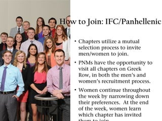 How to Join: IFC/Panhellenic

    • Chapters utilize a mutual
      selection process to invite
      men/women to join.
    • PNMs have the opportunity to
      visit all chapters on Greek
      Row, in both the men’s and
      women’s recruitment process.
    • Women continue throughout
      the week by narrowing down
      their preferences. At the end
      of the week, women learn
      which chapter has invited
 