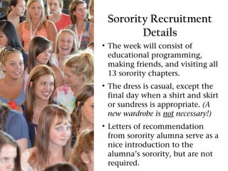Sorority Recruitment
        Details
• The week will consist of
  educational programming,
  making friends, and visiting all
  13 sorority chapters.
• The dress is casual, except the
  final day when a shirt and skirt
  or sundress is appropriate. (A
  new wardrobe is not necessary!)
• Letters of recommendation
  from sorority alumna serve as a
  nice introduction to the
  alumna’s sorority, but are not
  required.
 