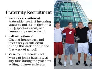 Fraternity Recruitment
• Summer recruitment
  Fraternities contact incoming
  students and invite them to a
  BBQ, sporting event, or a
  community service event.
• Fall recruitment
  Chapter house tours and
  invite-only events occur
  during the week prior to the
  first week of school.
• Year-round recruitment
  Men can join a fraternity at
  any time during the year after
  getting to know a chapter.
 