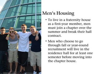 Men’s Housing
 • To live in a fraternity house
   as a first-year member, men
   must join a chapter over the
   summer and break their hall
   contract.
 • Men who choose to go
   through fall or year-round
   recruitment will live in the
   residence hall for at least one
   semester before moving into
   the chapter house.
 