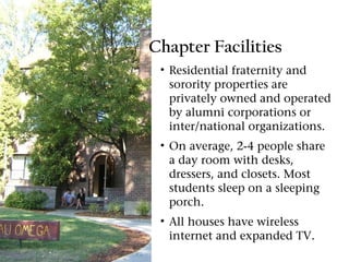 Chapter Facilities
 • Residential fraternity and
   sorority properties are
   privately owned and operated
   by alumni corporations or
   inter/national organizations.
 • On average, 2-4 people share
   a day room with desks,
   dressers, and closets. Most
   students sleep on a sleeping
   porch.
 • All houses have wireless
   internet and expanded TV.
 
