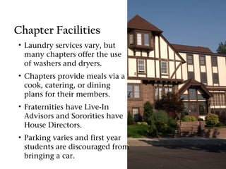 Chapter Facilities
• Laundry services vary, but
  many chapters offer the use
  of washers and dryers.
• Chapters provide meals via a
  cook, catering, or dining
  plans for their members.
• Fraternities have Live-In
  Advisors and Sororities have
  House Directors.
• Parking varies and first year
  students are discouraged from
  bringing a car.
 