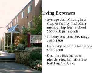 Living Expenses
 • Average cost of living in a
   chapter facility (including
   membership fees) is about
   $650-750 per month
 • Sorority one-time fees range
   $650-$800
 • Fraternity one-time fees range
   $400-$600
 • One-time fees include:
   pledging fee, initiation fee,
   building fund, etc.
 