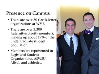 Presence on Campus
• There are over 50 Greek-letter
  organizations at WSU.
• There are over 3,300
  fraternity/sorority members,
  making up about 17% of the
  undergraduate student
  population.
• Members are represented in
  Registered Student
  Organizations, ASWSU,
  Alive!, and athletics.
 