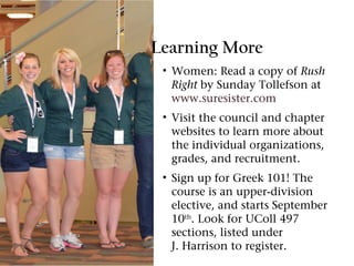 Learning More
 • Women: Read a copy of Rush
   Right by Sunday Tollefson at
   www.suresister.com
 • Visit the council and chapter
   websites to learn more about
   the individual organizations,
   grades, and recruitment.
 • Sign up for Greek 101! The
   course is an upper-division
   elective, and starts September
   10th. Look for UColl 497
   sections, listed under
   J. Harrison to register.
 