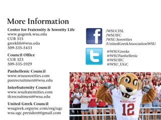 More Information
Center for Fraternity & Sorority Life   /WSUCFSL
www.gogreek.wsu.edu                     /WSUIFC
CUB 315                                 /WSU.Sororities
greeklife@wsu.edu                       /UnitedGreekAssociationWSU
509-335-5433
                                        @WSUGreeks
Council Office                          @WSUPanhellenic
CUB 323                                 @WSUIFC
509-335-5929                            @WSU_UGC
Panhellenic Council
www.wsusororities.com
panrecruitment@wsu.edu
Interfraternity Council
www.wsufraternities.com
ifcrecruitment@wsu.edu
United Greek Council
wsugreek.orgsync.com/org/ugc
wsu.ugc.president@gmail.com
 