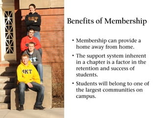 Benefits of Membership

 • Membership can provide a
   home away from home.
 • The support system inherent
   in a chapter is a factor in the
   retention and success of
   students.
 • Students will belong to one of
   the largest communities on
   campus.
 