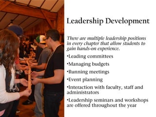 Leadership Development

There are multiple leadership positions
in every chapter that allow students to
gain hands-on experience.
•Leading committees
•Managing budgets
•Running meetings
•Event planning
•Interaction with faculty, staff and
administrators
•Leadership seminars and workshops
are offered throughout the year
 