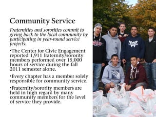 Community Service
Fraternities and sororities commit to
giving back to the local community by
participating in year-round service
projects.
•The Center for Civic Engagement
reported 1,911 fraternity/sorority
members performed over 15,000
hours of service during the fall
2011 semester alone.
•Every chapter has a member solely
responsible for community service.
•Fraternity/sorority members are
held in high regard by many
community members for the level
of service they provide.
 