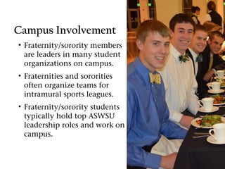 Campus Involvement
• Fraternity/sorority members
  are leaders in many student
  organizations on campus.
• Fraternities and sororities
  often organize teams for
  intramural sports leagues.
• Fraternity/sorority students
  typically hold top ASWSU
  leadership roles and work on
  campus.
 