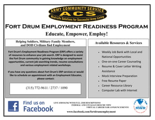 Fort Drum Employment Readiness Program
                                Educate, Empower, Employ!
      Helping Soldiers, Military Family Members,                         Available Resources & Services
         and DOD Civilians find Employment

Fort Drum’s Employment Readiness Program (ERP) offers a variety                Weekly Job Bank with Local and
of resources to enhance your job search. ERP is designed to assist
 the Fort Drum community in gaining knowledge on employment
                                                                                National Opportunities
opportunities, current job searching trends, resume consultations              One-on-one Career Counseling
           and various employment related workshops.                           Resume & Cover Letter Writing
If you have any questions about Fort Drum’s ERP services or would               Assistance
  like to schedule an appointment with an Employment Educator,                 Mock Interview Preparation
                          please contact:
                                                                               Free Resume Paper
                                                                               Career Resource Library
               (315) 772-9611 / 2737 / 1090
                                                                               Computer Lab with Internet


                                       LIVE JOB BANK WITH FULL JOB DESCRIPTIONS!
                                                      FEDERAL AND CIVIALIAN RESUME TIPS!
                                                                    VIRTUAL CAREER FAIR ANNOUNCEMENTS!

                                                   www.facebook.com/fortdrumemployment
 