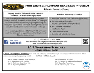 Fort Drum Employment Readiness Program
                                                              Educate, Empower, Employ!
      Helping Soldiers, Military Family Members,
                                                                                   Available Resources & Services
         and DOD Civilians find Employment
   Fort Drum’s Employment Readiness Program (ERP) offers a                 Weekly Job Bank with Local & National Opportunities
variety of resources to enhance your job search. ERP is designed           One-on-one Career Counseling
  to assist the Fort Drum community in gaining knowledge on
                                                                           Resume & Cover Letter Writing Assistance
employment opportunities, current job searching trends, resume
   consultations and various employment related workshops.                 Mock Interview Preparation
                                                                           Free Resume Paper
  If you have any questions about Fort Drum’s ERP services or              Career Resource Library
  would like to schedule an appointment with an Employment
                                                                           Computer Lab with Internet Access
                    Educator, please contact:

                                                 (315) 772-9611 / 2737 / 1090
                                   www.drummwr.com/EmploymentReadinessProgram.htm
                                          www.facebook.com/fortdrumemployment

                                      2012 Workshop Schedule
                                                 (continued on back)
Career Development Seminars: Each month ERP will discuss current job trends, job leads, employer information and learn skills to
enhance your career goals, topic change monthly 9:30am-11:30am at ACS
      May 16 -Finding a Job using Social Networking                             Jun 20 -Negotiating Job Offers
      Jul 25 -Your Career & Life Portfolio                                      Aug 15 -Facebook for Marketing Development
      Sept 26 -Work from Home Career Fair                                       Oct17 -Career Fair Preparation
      Nov 21 -Negotiating Job Offers                                            Dec 19 -Networking with LinkedIn
 