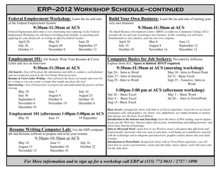 ERP—2012 Workshop Schedule—continued
Federal Employment Workshop: Learn the ins and outs                                    Build Your Own Business: Learn the ins and outs of starting your
of the Federal Employment System                                                       very own business
                      9:30am-11:30am at ACS                                                                      9:30am-11:30am at ACS
Federal Employment often times is very frustrating and confusing. In the Federal       The Small Business Development Center (SBDC) at Jefferson Community College (JCC)
Employment Workshop you will learn everything from benefits, to searching and          provides the ins and outs of starting a new business. In this workshop you will learn
applying for your dream job, to writing an effective federal resume!                   fundamentals to start, finance, and run your own company.
        April 26                   May 24                    June 28                            April 10                   May 8                       June 13
        July 26                    August 30                 September 27                       July 18                    August 8                    September 12
        October 11                 November 8                December 13                        October 10                 November 14                 December 12

Employment 101: Job Search, Write Your Resume & Cover                                 Computer Basics for Job Seekers: Provided by Jefferson
Letter and Ace an Interview                                                           Express from JCC. Space is limited. RSVP required.
                      9:30am-11:30am at ACS                                                   9:30am-11:30am at ACS (morning workshop)
Job Search—You will be given the information and skills to conduct a well-planned     Apr 24 - Intro to Word                                May 30 - Intro to Power Point
and successful job search in the Fort Drum/ Watertown area.                           June 27 - Intro to Internet                           Jul 31 - Basic Excel
Resume & Cover Letter Writing—You will learn the basics of resume and cover let-
ter writing so you can create a resume that stands out above the rest!
                                                                                      Aug 29 - Intro to Word                                Sept 25 - Tentative: Intro to
Interviewing—You will learn how to prepare for and understand the process of inter-                                                                        Word
viewing.
        May 10                     June 7                    July 10                         1:00pm-3:00 pm at ACS (afternoon workshop)
        July 30                    August 9                  August 23                Apr 26 - Basic Excel                                  May 3 - Basic Word
        September 6                October 4                 October 18               June 4 - Basic Excel                                  Jul 26 - Intro to PowerPoint
        November 6                 November 19               December 6               Aug 15 - Basic Excel
        December 18
                                                                                      Basic Excel-is designed for those with little or no Excel experience. Learn how to use Excel,
Employment 101 (afternoon) 1:00pm-3:00pm at ACS                                       manipulate cells, add graphics, use charts, sort, alphabetize, use simple formulas to analyze
                                                                                      data and go over the basic Excel Ribbon.
        May 30                     June 19                   19 September             Introduction to the Internet and Searching- learn the basics of Web surfing, search engines,
                                                                                      locate specific Web sites, Internet safety and security, bookmarking and adding favorites, and
                                                                                      about basic Internet terminology.
Resume Writing Computer Lab: Use the ERP computer                                     Intro to Microsoft Word - learn how to use Word to create a document that effectively and
                                                                                      professionally represents what you want to articulate, work hands-on to familiarize yourself
lab and Resume software to prepare and write your resume.                             with the technology and to integrate specialized text, graphics and/or photos into your final
                       9:30am-10:30am at ACS                                          creation.
        May 14                      June 11                    July 16                Introduction to PowerPoint- designed for those with no PowerPoint experience, you will
                                                                                      learn how to create a presentation, create and edit slides, insert clipart, work with views and
        August 13                   September 10               October 22             run the slide show.
        November 12                 December 10


             For More information and to sign up for a workshop call ERP at (315) 772-9611 / 2737 / 1090
 