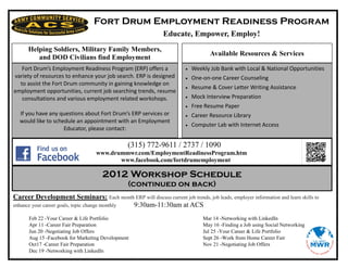 Fort Drum Employment Readiness Program
                                                              Educate, Empower, Employ!
      Helping Soldiers, Military Family Members,
                                                                                   Available Resources & Services
         and DOD Civilians find Employment
   Fort Drum’s Employment Readiness Program (ERP) offers a                 Weekly Job Bank with Local & National Opportunities
variety of resources to enhance your job search. ERP is designed           One-on-one Career Counseling
  to assist the Fort Drum community in gaining knowledge on
                                                                           Resume & Cover Letter Writing Assistance
employment opportunities, current job searching trends, resume
   consultations and various employment related workshops.                 Mock Interview Preparation
                                                                           Free Resume Paper
  If you have any questions about Fort Drum’s ERP services or              Career Resource Library
  would like to schedule an appointment with an Employment
                                                                           Computer Lab with Internet Access
                    Educator, please contact:

                                                (315) 772-9611 / 2737 / 1090
                                  www.drummwr.com/EmploymentReadinessProgram.htm
                                         www.facebook.com/fortdrumemployment

                                     2012 Workshop Schedule
                                                (continued on back)
Career Development Seminars: Each month ERP will discuss current job trends, job leads, employer information and learn skills to
enhance your career goals, topic change monthly 9:30am-11:30am at ACS
      Feb 22 -Your Career & Life Portfolio                                      Mar 14 -Networking with LinkedIn
      Apr 11 -Career Fair Preparation                                           May 16 -Finding a Job using Social Networking
      Jun 20 -Negotiating Job Offers                                            Jul 25 -Your Career & Life Portfolio
      Aug 15 -Facebook for Marketing Development                                Sept 26 -Work from Home Career Fair
      Oct17 -Career Fair Preparation                                            Nov 21 -Negotiating Job Offers
      Dec 19 -Networking with LinkedIn
 