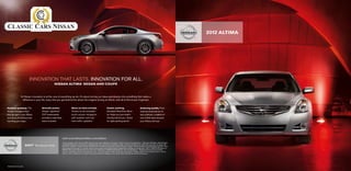 2012 ALTIMA




                        INNOVATION THAT LASTS. INNOVATION FOR ALL.
                                               NISSAN ALTIMA® SEDAN AND COUPE



              At Nissan, innovation is at the core of everything we do. It’s about turning our ideas and dreams into something that makes a
               difference in your life, every time you get behind the wheel. So imagine driving an Altima, with all of this at your fingertips:


Keyless getaway. The              Smooth power.                     More on-time arrivals.                             Easier parking.                                Enduring quality. From
Nissan Intelligent Key®           Unique “gearless”                 Thanks to the available                            Available RearView Moni-                       searing temperatures to
lets you get in your Altima       CVT transmission                  touch-screen navigation                            tor helps you see what’s                       epic potholes, a battery of
and drive off without ever        provides a seamless               with weather and real-                             directly behind you. Great                     over 5,000 tests ensures
touching your keys.               wave of power.                    time traffic updates.1,2                           for tight parking spots.3                      your Altima will last.




                                                        visit www.NissanUSA.com/altima
                                                        1  ever program while driving. GPS mapping may not be detailed in all areas or reflect current road regulations. 2  equired XM Radio, XM NavTraffic
                                                         N                                                                                                                  R
                                                        and XM NavWeather subscriptions sold separately after trial period. Installation costs, one-time activation fee, other fees and taxes will apply. XM
                                                        NavTraffic available in select markets. XM Services available only to those at least 18 years of age in the 48 contiguous United States and D.C. Fees
                                                        and programming subject to change. Subscriptions governed by XM Customer Agreement available at xmradio.com. ©2011 SIRIUS XM Radio Inc.
                                                        SIRIUS, XM and all related marks and logos are trademarks of SIRIUS XM Radio Inc. and its subsidiaries. 3  arking aid/convenience feature.
                                                                                                                                                                        P
                                                        Cannot completely eliminate blind spots or warn of moving objects. May not detect every object. Always check surroundings before moving
                                                        vehicle. Not a substitute for proper backing procedures. Always turn to check what is behind you before backing up.




PRINTED IN USA.
 