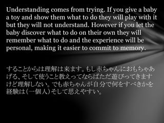 Understanding comes from trying. If you give a baby
a toy and show them what to do they will play with it
but they will not understand. However if you let the
baby discover what to do on their own they will
remember what to do and the experience will be
personal, making it easier to commit to memory.
することからは理解は来ます。もし赤ちゃんにおもちゃあ
げる、そして使うこと教えってならばただ遊びってきます
けど理解しない。でも赤ちゃんが自分で何をすべきかを
経験は（一個人）そして思えやすい。
 