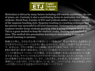 Motivation is driven by many factors including self-esteem, confidence, the use
of prizes, etc. Curiosity is also a contributing factor to motivation that affects
students. David Paul, founder of ETJ and textbook author, is a master teacher
of the suspense teaching style. Suspense teaching is a teaching technique that
has proven very successful in all level classrooms, kindergarten to university. A
suspense teacher keeps students guessing what is going to happen next in class.
This is a great method to keep the students awake, thinking and involved in
class. This method also personalizes learning in class making it easier to
commit learning to memory.
動機は自尊心、自信を含む多くの要因によって駆動され、賞品の使用は、L2教室にお
ける等学生の自己イメージは非常に壊れやすいので、注意して処理する必要がありま
す。好奇心は、学生に影響を与える動機に寄与する要因である。デビッド·ポール、
ETJと教科書の著者の創始者は、サスペンスの教育スタイルのマスター教師です。サス
ペンスの教育はすべてのレベルの教室、大学に幼稚園で非常に成功を収めている教
育手法である。サスペンスの先生がクラスの中で次に何が起こるために何が起こってい
るかを推測する学生を保持しています。これは考え、目を覚まし学生を維持するための
素晴らしい方法であり、クラスに関与している。また、このメソッドは、それが容易にメモリ
への学習にコミットする意思のクラスで学習パーソナライズ
 