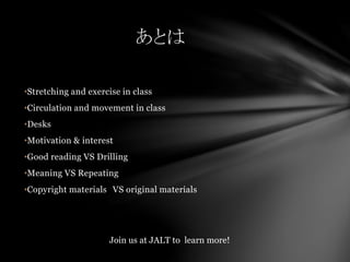 •Stretching and exercise in class
•Circulation and movement in class
•Desks
•Motivation & interest
•Good reading VS Drilling
•Meaning VS Repeating
•Copyright materials VS original materials
あとは
Join us at JALT to learn more!
 