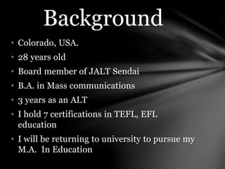 • Colorado, USA.
• 28 years old
• Board member of JALT Sendai
• B.A. in Mass communications
• 3 years as an ALT
• I hold 7 certifications in TEFL, EFL
education
• I will be returning to university to pursue my
M.A. In Education
Background
 
