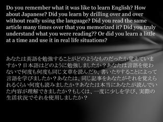 Do you remember what it was like to learn English? How
about Japanese? Did you learn by drilling over and over
without really using the language? Did you read the same
article many times over that you memorized it? Did you truly
understand what you were reading?? Or did you learn a little
at a time and use it in real life situations?
あなたは英語を勉強することがどのようなものだったか覚えていま
すか？日本語はどのように勉強しましたか？あなたは言語を使わ
ないで何度も何度も同じ文章を読んだり、書いたりすることによって
言語を学びましたか？あなたは、同じ記事をあなたがそれを覚えら
れるくらい何度も読みましたか？あなたは本当にあなたが読んでい
た内容が理解できましたか？もしくは、一度に少しを学び、実際の
生活状況でそれを使用しましたか？
 
