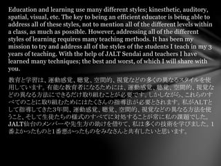 Education and learning use many different styles; kinesthetic, auditory,
spatial, visual, etc. The key to being an efficient educator is being able to
address all of these styles, not to mention all of the different levels within
a class, as much as possible. However, addressing all of the different
styles of learning requires many teaching methods. It has been my
mission to try and address all of the styles of the students I teach in my 3
years of teaching. With the help of JALT Sendai and teachers I have
learned many techniques; the best and worst, of which I will share with
you.
教育と学習は、運動感覚、聴覚、空間的、視覚などの多くの異なるスタイルを使
用しています。有能な教育者になるためには、運動感覚、聴覚、空間的、視覚な
どの異なる方法にできるだけ取り組むことが必要です。しかしながら、これらのす
べてのことに取り組むためにはたくさんの指導法が必要とされます。私がＡＬＴと
して指導してきた３年間、運動感覚、聴覚、空間的、視覚などの異なる方法を使
うこと、そして生徒たちの様式のすべてに対処することが常に私の課題でした。
JALT仙台のメンバーや先生方の助けを借りて、私は多くの技術を学びました。１
番よかったものと１番悪かったものをみなさんと共有したいと思います。
 