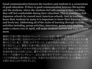 Good communication between the teachers and students is a cornerstone
of good education. If there is good communication between the teacher
and the students, where the students feel safe coming to their teachers,
they will feel comfortable during their education. This is something that
Japanese schools far exceed most American schools. Just as teachers
know their students by name it is important to know their learning styles
and levels too. Addressing all of the styles of learning through various
activities including, group activities, interviews, games even teaching
under a cherry tree in April; will make students curious and want to learn
more.
教師と生徒の間の良好なコミュニケーションは良い教育の基礎となるものです。
教師と生徒の間に良好なコミュニケーションがあれば、生徒たちは自分たちの教
師のところに来て、質問したりすることに不安な気持ちを抱くことなく、安心して学
習できるでしょう。教師と生徒の間に良好なコミュニケーションがあるというこの点
で日本の学校はアメリカの学校よりも圧倒的に勝っています。教師は生徒たちの
名前を覚えるのと同じように、個々の学習スタイルやレベルを知ることも重要です。
グループ活動やインタビュー、４月に桜の木の下でゲームをすることを通してす
べての指導法に取り組むことは、生徒たちに好奇心を持たせ、もっと勉強したい
と思わせることができるでしょう。
 