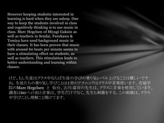 However keeping students interested in
learning is hard when they are asleep. One
way to keep the students involved in class
and cognitively thinking is to use music in
class. Marc Hegelsen of Miyagi Gakuin as
well as teachers in Sendai, Furukawa &
Tomiya have used background music in
their classes. It has been proven that music
with around 60 beats per minute seems to
have a stimulating effect on students, as
well as teachers. This stimulation leads to
better understanding and learning within
classes.
けど、もし生徒はクラス中ならば生徒の学びの乗り気レベル上げることは難しいです
ね。生徒たちの乗り気し学びことは１突のテクニックはクラス中音楽使います。宮城学
院のMarc Hegelsen と 仙台、古川·富谷の先生は、クラスに音楽を使用しています。
調査は60ベィト拍と音楽は、学生だけでなく、先生も刺激をする。この刺激は、クラス
中学びことし理解こと開けてます。
 