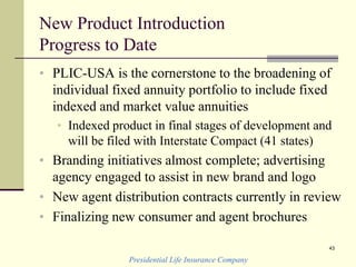 New Product Introduction
Progress to Date
• PLIC-USA is the cornerstone to the broadening of
individual fixed annuity portfolio to include fixed
indexed and market value annuities
• Indexed product in final stages of development and
will be filed with Interstate Compact (41 states)
• Branding initiatives almost complete; advertising
agency engaged to assist in new brand and logo
• New agent distribution contracts currently in review
• Finalizing new consumer and agent brochures
Presidential Life Insurance Company
43
 