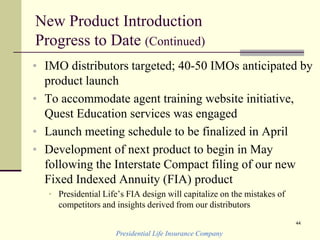 New Product Introduction
Progress to Date (Continued)
• IMO distributors targeted; 40-50 IMOs anticipated by
product launch
• To accommodate agent training website initiative,
Quest Education services was engaged
• Launch meeting schedule to be finalized in April
• Development of next product to begin in May
following the Interstate Compact filing of our new
Fixed Indexed Annuity (FIA) product
• Presidential Life’s FIA design will capitalize on the mistakes of
competitors and insights derived from our distributors
Presidential Life Insurance Company
44
 