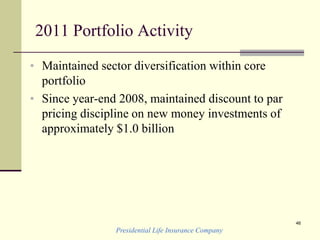 Presidential Life Insurance Company
46
2011 Portfolio Activity
• Maintained sector diversification within core
portfolio
• Since year-end 2008, maintained discount to par
pricing discipline on new money investments of
approximately $1.0 billion
 