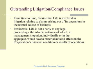Presidential Life Insurance Company
89
Outstanding Litigation/Compliance Issues
• From time to time, Presidential Life is involved in
litigation relating to claims arising out of its operations in
the normal course of business
• Presidential Life is not a party to any legal
proceedings, the adverse outcome of which, in
management’s opinion, individually or in the
aggregate, would have a material adverse effect on the
Corporation’s financial condition or results of operations
 