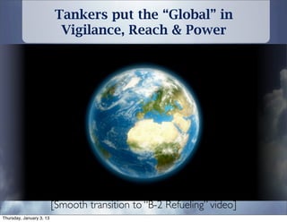 Tankers put the “Global” in
                           Vigilance, Reach & Power




                          [Smooth transition to “B-2 Refueling” video]
Thursday, January 3, 13
 
