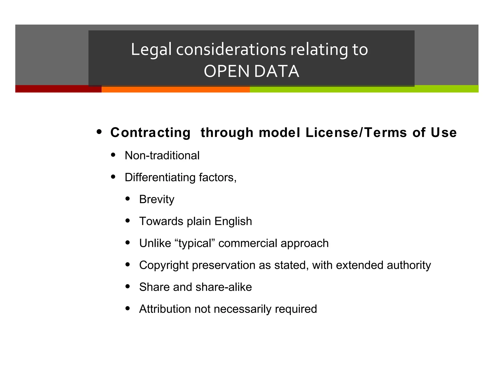 Legal considerations relating to
              OPEN DATA


• Contracting through model License/Terms of Use
 • Non-traditional
 • Differentiating factors,
   • Brevity
   • Towards plain English
   • Unlike “typical” commercial approach
   • Copyright preservation as stated, with extended authority
   • Share and share-alike
   • Attribution not necessarily required
 