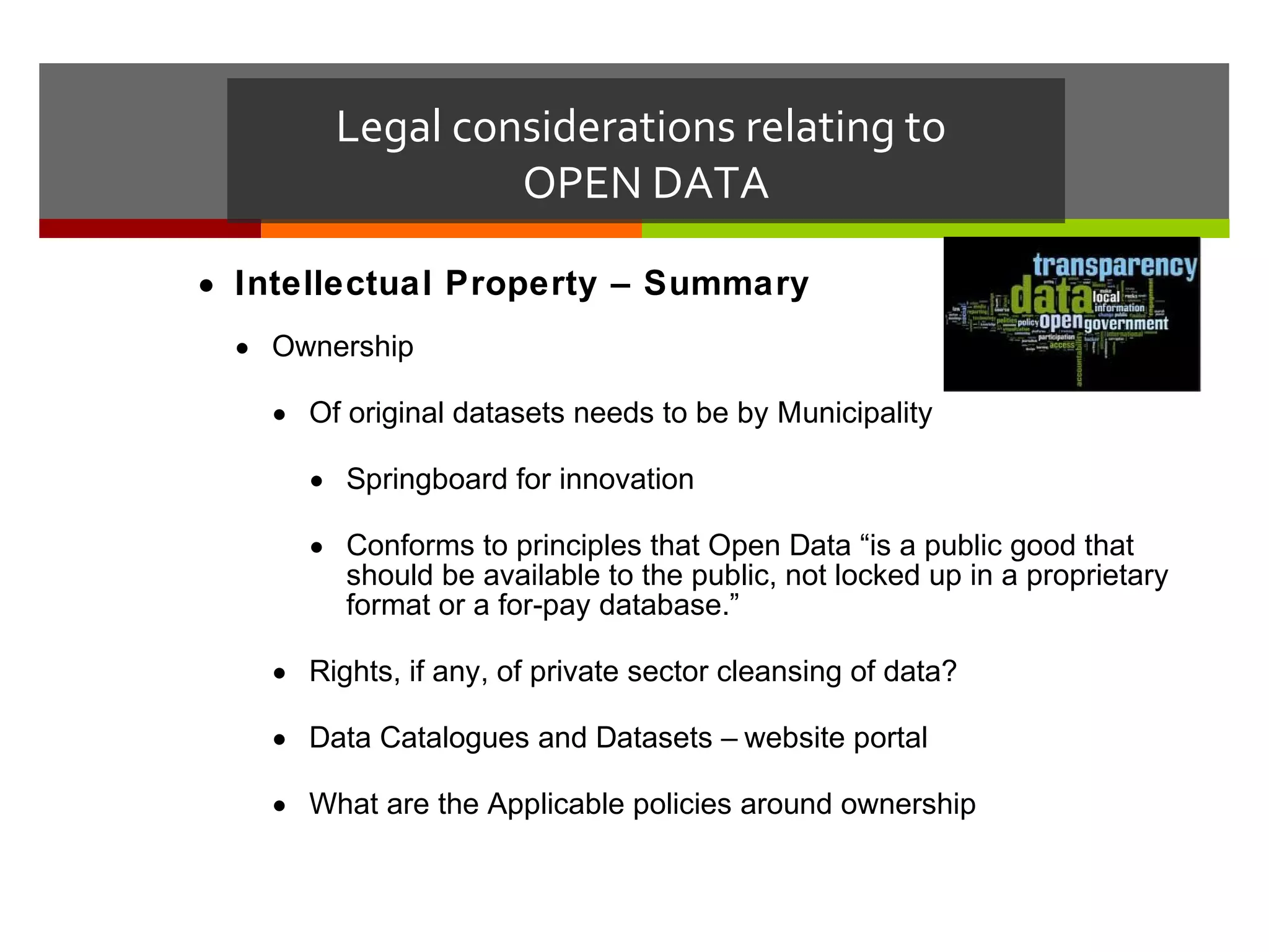 Legal considerations relating to
                  OPEN DATA

• Intellectual Property – Summary
  • Ownership

    • Of original datasets needs to be by Municipality

      • Springboard for innovation

      • Conforms to principles that Open Data “is a public good that
        should be available to the public, not locked up in a proprietary
        format or a for-pay database.”

    • Rights, if any, of private sector cleansing of data?

    • Data Catalogues and Datasets – website portal

    • What are the Applicable policies around ownership
 